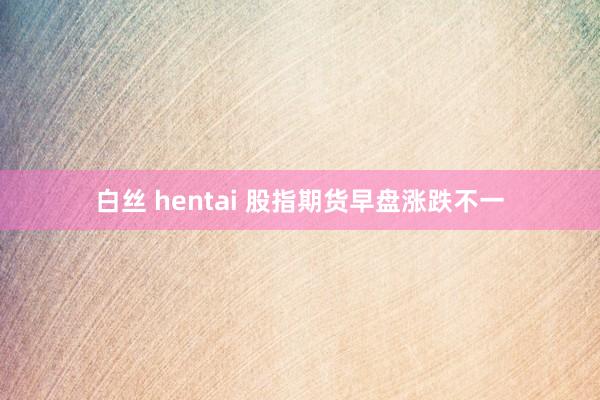 白丝 hentai 股指期货早盘涨跌不一