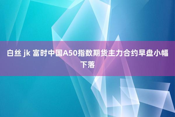 白丝 jk 富时中国A50指数期货主力合约早盘小幅下落