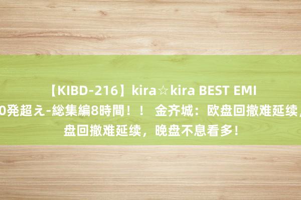 【KIBD-216】kira☆kira BEST EMIRI-中出し性交20発超え-総集編8時間！！ 金齐城：欧盘回撤难延续，晚盘不息看多！