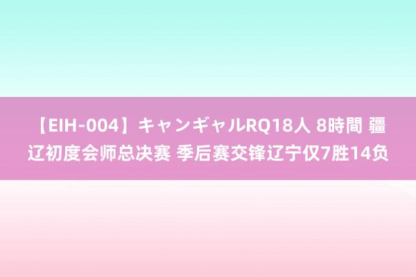 【EIH-004】キャンギャルRQ18人 8時間 疆辽初度会师总决赛 季后赛交锋辽宁仅7胜14负