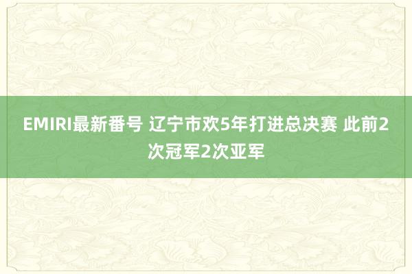 EMIRI最新番号 辽宁市欢5年打进总决赛 此前2次冠军2次亚军