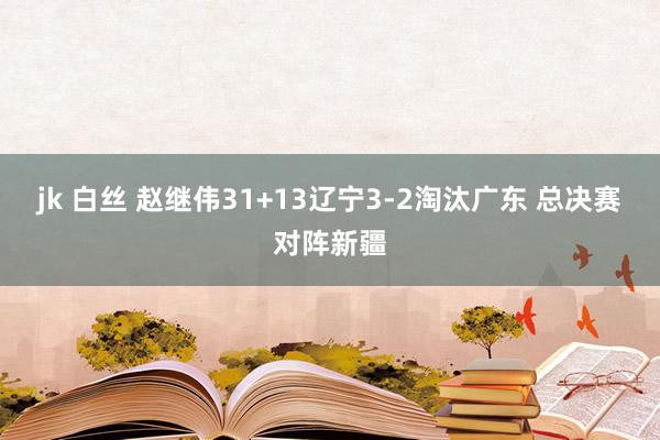 jk 白丝 赵继伟31+13辽宁3-2淘汰广东 总决赛对阵新疆