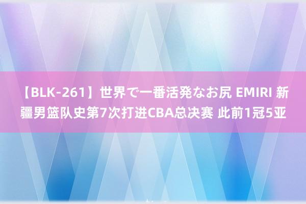 【BLK-261】世界で一番活発なお尻 EMIRI 新疆男篮队史第7次打进CBA总决赛 此前1冠5亚