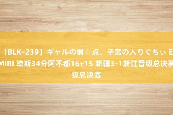 【BLK-239】ギャルの弱☆点、子宮の入りぐちぃ EMIRI 琼斯34分阿不都16+15 新疆3-1浙江晋级总决赛