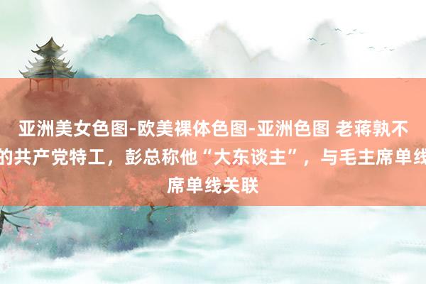 亚洲美女色图-欧美裸体色图-亚洲色图 老蒋孰不行忍的共产党特工，彭总称他“大东谈主”，与毛主席单线关联