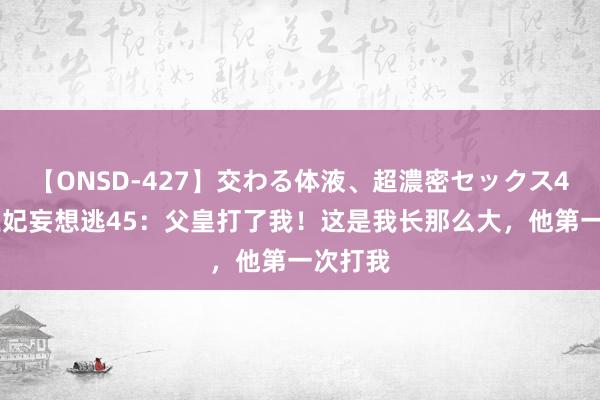 【ONSD-427】交わる体液、超濃密セックス4時間 王妃妄想逃45：父皇打了我！这是我长那么大，他第一次打我