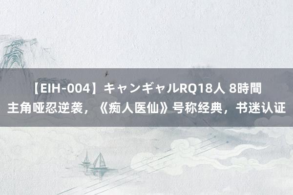 【EIH-004】キャンギャルRQ18人 8時間 主角哑忍逆袭，《痴人医仙》号称经典，书迷认证