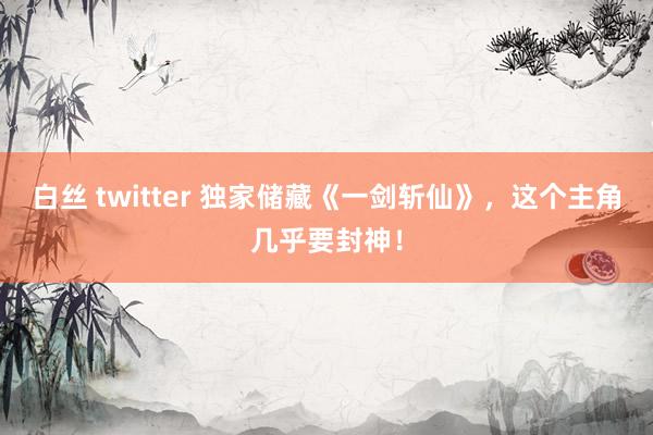 白丝 twitter 独家储藏《一剑斩仙》，这个主角几乎要封神！