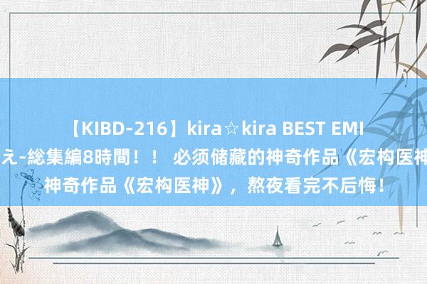 【KIBD-216】kira☆kira BEST EMIRI-中出し性交20発超え-総集編8時間！！ 必须储藏的神奇作品《宏构医神》，熬夜看完不后悔！