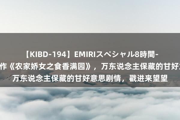 【KIBD-194】EMIRIスペシャル8時間-高画質-特別編 匠心之作《农家娇女之食香满园》，万东说念主保藏的甘好意思剧情，戳进来望望