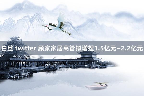 白丝 twitter 顾家家居高管拟增捏1.5亿元—2.2亿元