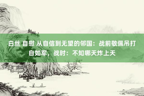 白丝 自慰 从自信到无望的邻国：战前敬佩吊打自如军，战时：不知哪天炸上天