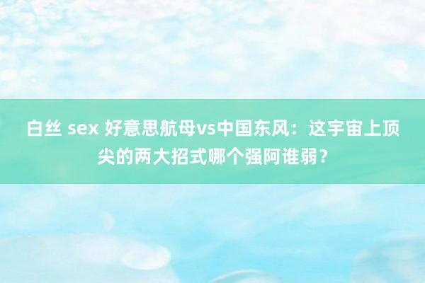 白丝 sex 好意思航母vs中国东风：这宇宙上顶尖的两大招式哪个强阿谁弱？