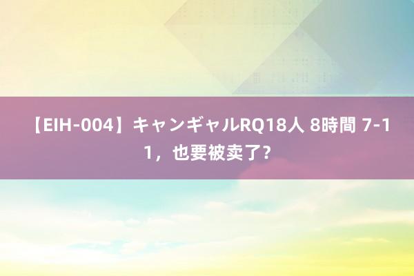 【EIH-004】キャンギャルRQ18人 8時間 7-11，也要被卖了？