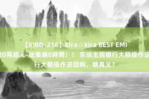 【KIBD-216】kira☆kira BEST EMIRI-中出し性交20発超え-総集編8時間！！ 东谈主民银行大额操作逆回购，啥真义？