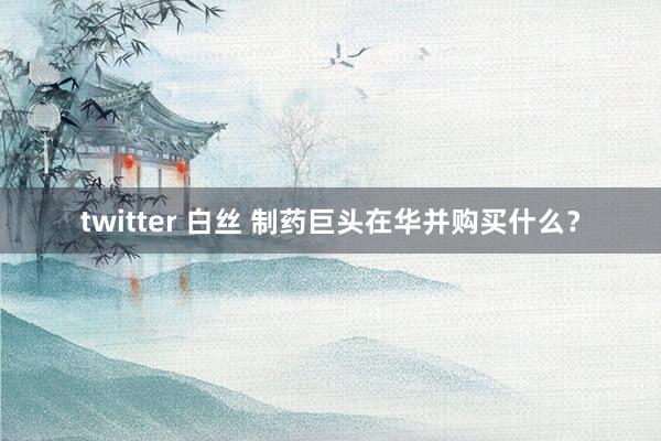 twitter 白丝 制药巨头在华并购买什么？