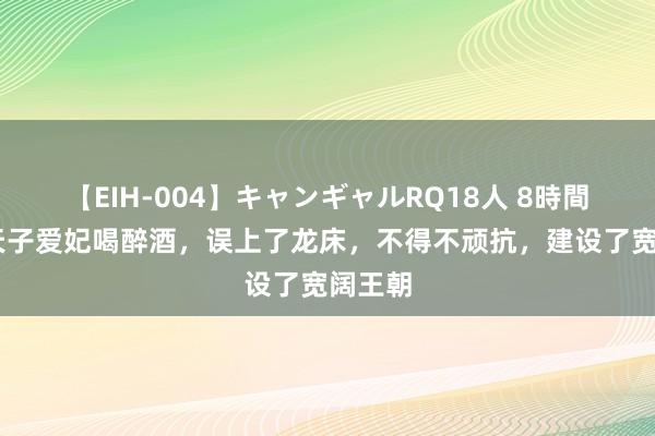 【EIH-004】キャンギャルRQ18人 8時間 他与天子爱妃喝醉酒，误上了龙床，不得不顽抗，建设了宽阔王朝