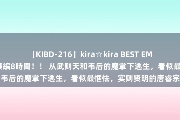 【KIBD-216】kira☆kira BEST EMIRI-中出し性交20発超え-総集編8時間！！ 从武则天和韦后的魔掌下逃生，看似最恇怯，实则贤明的唐睿宗李旦