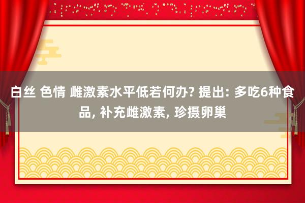 白丝 色情 雌激素水平低若何办? 提出: 多吃6种食品， 补充雌激素， 珍摄卵巢