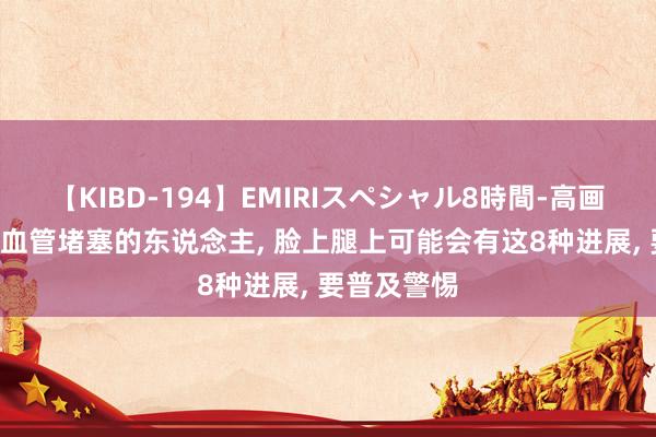 【KIBD-194】EMIRIスペシャル8時間-高画質-特別編 血管堵塞的东说念主， 脸上腿上可能会有这8种进展， 要普及警惕