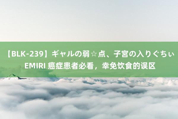 【BLK-239】ギャルの弱☆点、子宮の入りぐちぃ EMIRI 癌症患者必看，幸免饮食的误区