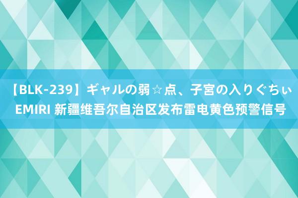 【BLK-239】ギャルの弱☆点、子宮の入りぐちぃ EMIRI 新疆维吾尔自治区发布雷电黄色预警信号