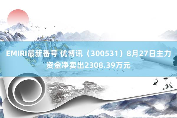 EMIRI最新番号 优博讯（300531）8月27日主力资金净卖出2308.39万元