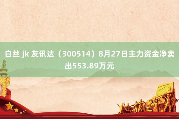 白丝 jk 友讯达（300514）8月27日主力资金净卖出553.89万元