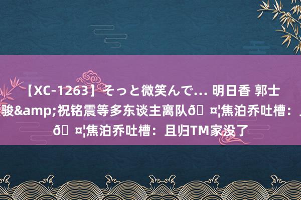 【XC-1263】そっと微笑んで… 明日香 郭士强&陈盈骏&祝铭震等多东谈主离队?焦泊乔吐槽：且归TM家没了