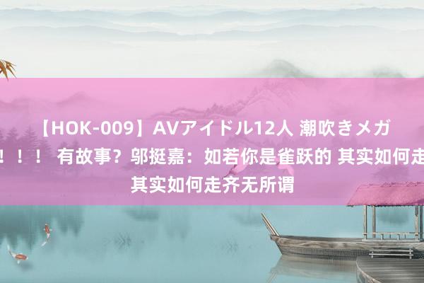 【HOK-009】AVアイドル12人 潮吹きメガファック！！！ 有故事？邬挺嘉：如若你是雀跃的 其实如何走齐无所谓