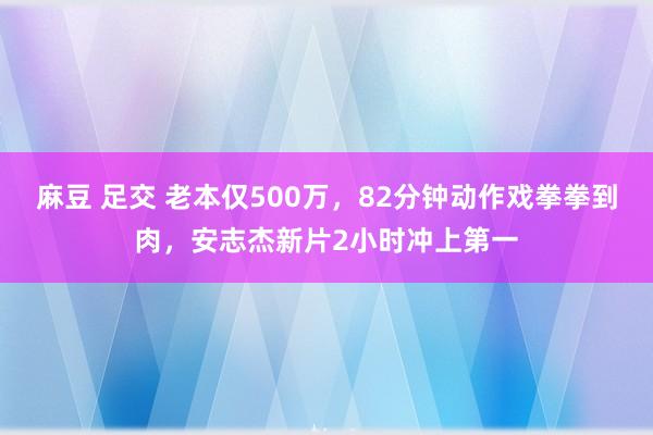 麻豆 足交 老本仅500万，82分钟动作戏拳拳到肉，安志杰新片2小时冲上第一