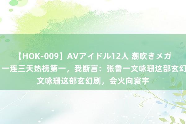 【HOK-009】AVアイドル12人 潮吹きメガファック！！！ 一连三天热榜第一，我断言：张鲁一文咏珊这部玄幻剧，会火向寰宇