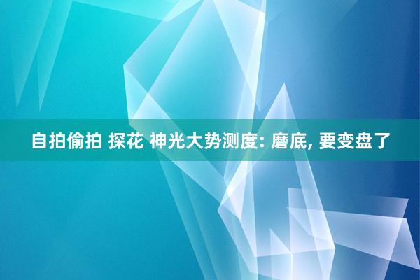 自拍偷拍 探花 神光大势测度: 磨底， 要变盘了