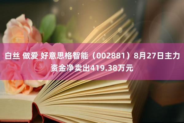 白丝 做爱 好意思格智能（002881）8月27日主力资金净卖出419.38万元