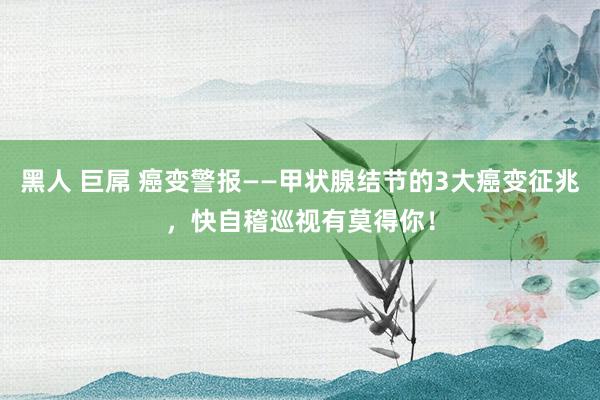 黑人 巨屌 癌变警报——甲状腺结节的3大癌变征兆，快自稽巡视有莫得你！