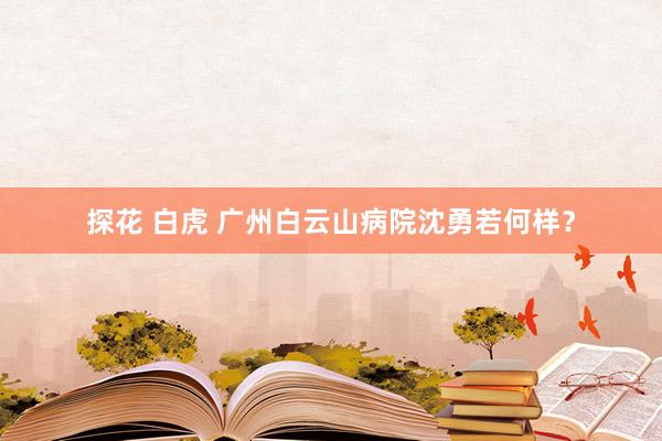 探花 白虎 广州白云山病院沈勇若何样？