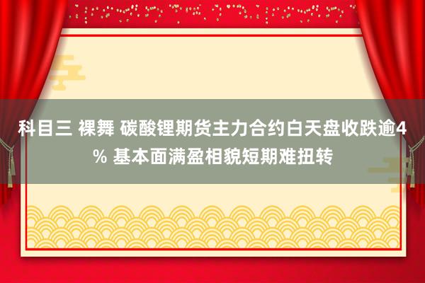 科目三 裸舞 碳酸锂期货主力合约白天盘收跌逾4% 基本面满盈相貌短期难扭转