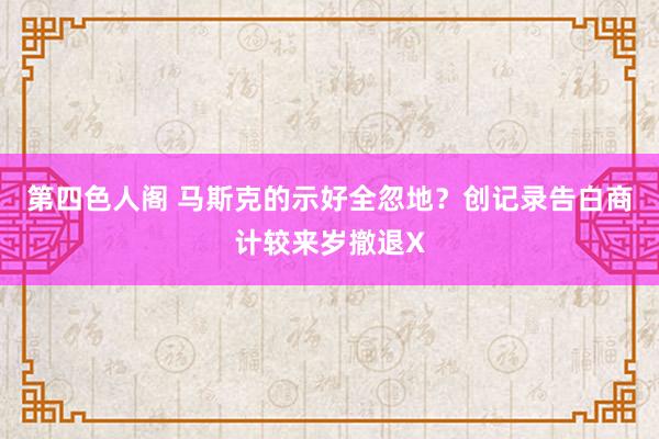 第四色人阁 马斯克的示好全忽地？创记录告白商计较来岁撤退X