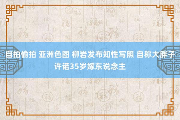 自拍偷拍 亚洲色图 柳岩发布知性写照 自称大胖子许诺35岁嫁东说念主