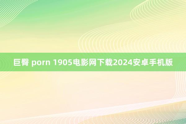 巨臀 porn 1905电影网下载2024安卓手机版