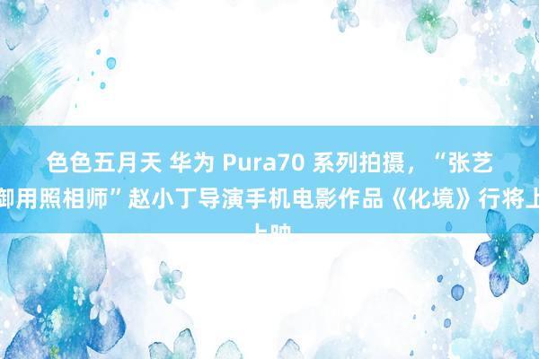 色色五月天 华为 Pura70 系列拍摄，“张艺谋御用照相师”赵小丁导演手机电影作品《化境》行将上映