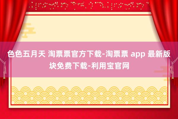 色色五月天 淘票票官方下载-淘票票 app 最新版块免费下载-利用宝官网