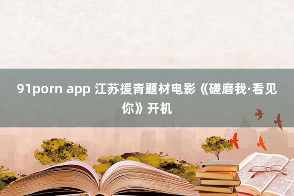 91porn app 江苏援青题材电影《磋磨我·看见你》开机