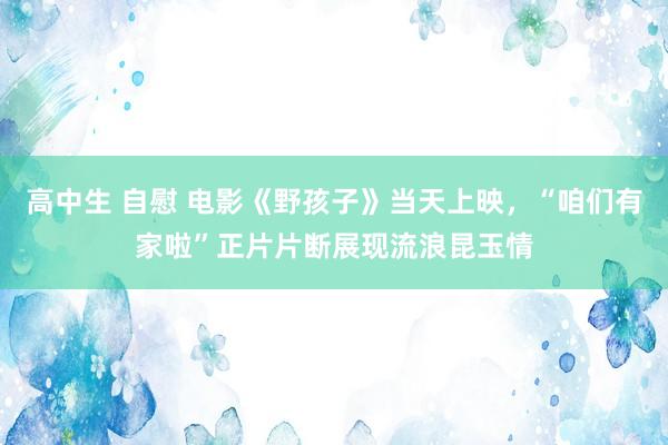 高中生 自慰 电影《野孩子》当天上映，“咱们有家啦”正片片断展现流浪昆玉情