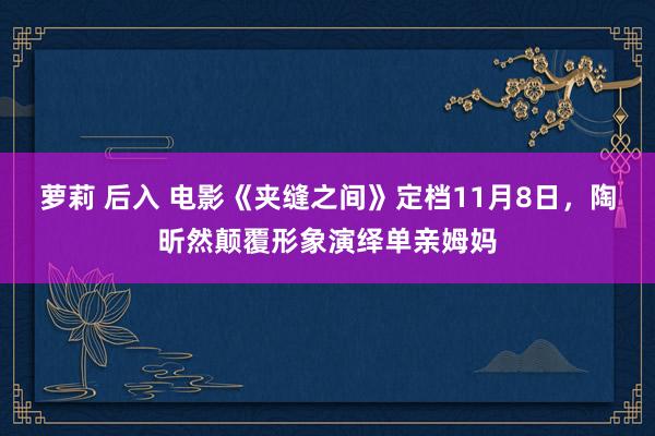 萝莉 后入 电影《夹缝之间》定档11月8日，陶昕然颠覆形象演绎单亲姆妈