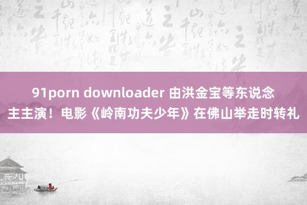 91porn downloader 由洪金宝等东说念主主演！电影《岭南功夫少年》在佛山举走时转礼