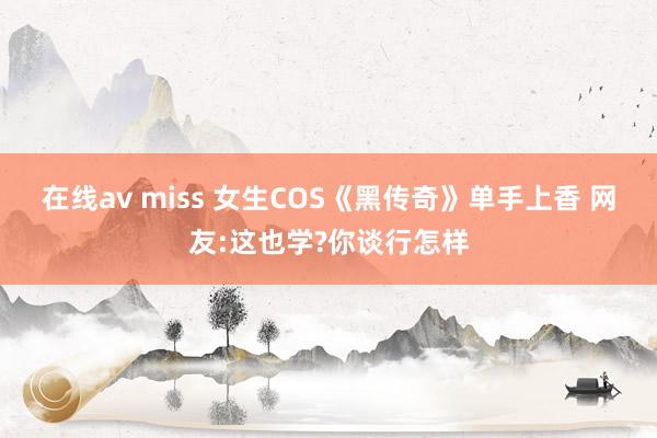 在线av miss 女生COS《黑传奇》单手上香 网友:这也学?你谈行怎样