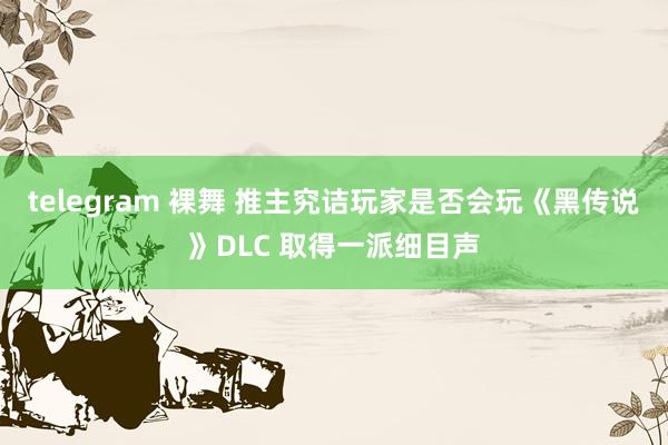 telegram 裸舞 推主究诘玩家是否会玩《黑传说》DLC 取得一派细目声