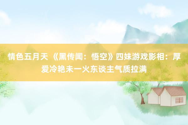 情色五月天 《黑传闻：悟空》四妹游戏影相：厚爱冷艳未一火东谈主气质拉满