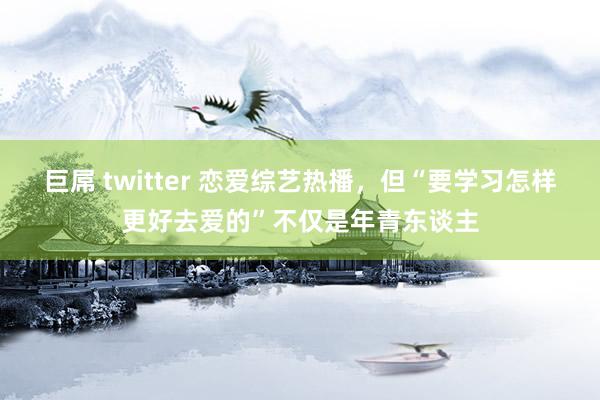 巨屌 twitter 恋爱综艺热播，但“要学习怎样更好去爱的”不仅是年青东谈主